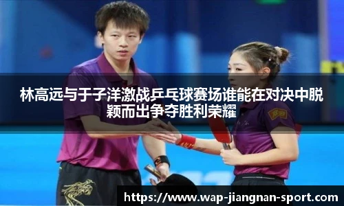林高远与于子洋激战乒乓球赛场谁能在对决中脱颖而出争夺胜利荣耀